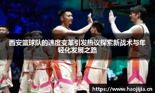 西安篮球队的速度变革引发热议探索新战术与年轻化发展之路
